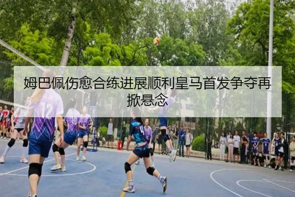 姆巴佩伤愈合练进展顺利皇马首发争夺再掀悬念
